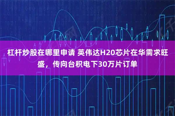 杠杆炒股在哪里申请 英伟达H20芯片在华需求旺盛，传向台积电下30万片订单
