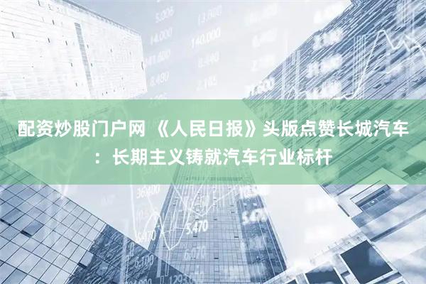 配资炒股门户网 《人民日报》头版点赞长城汽车：长期主义铸就汽车行业标杆