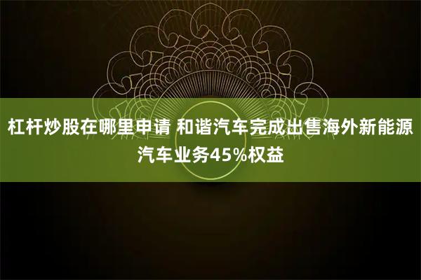 杠杆炒股在哪里申请 和谐汽车完成出售海外新能源汽车业务45%权益