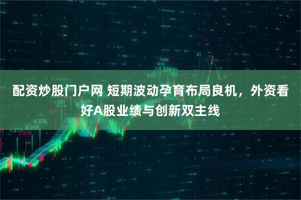 配资炒股门户网 短期波动孕育布局良机，外资看好A股业绩与创新双主线