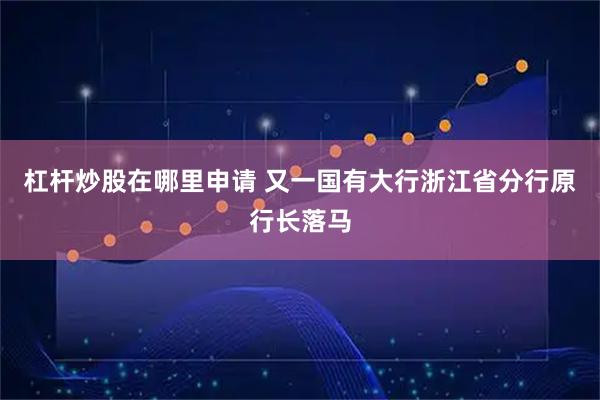 杠杆炒股在哪里申请 又一国有大行浙江省分行原行长落马