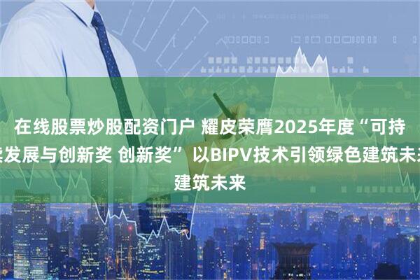 在线股票炒股配资门户 耀皮荣膺2025年度“可持续发展与创新奖 创新奖” 以BIPV技术引领绿色建筑未来