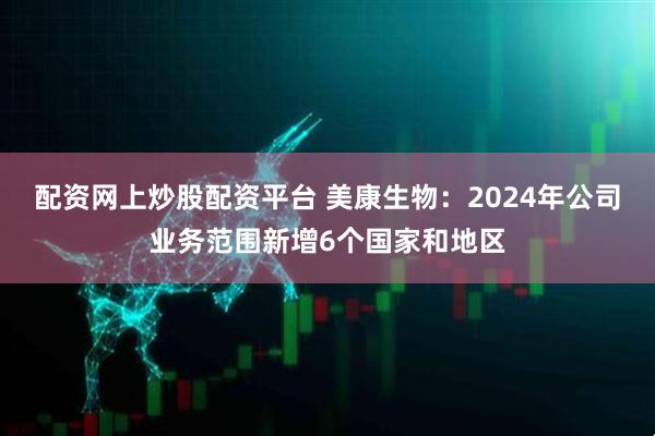 配资网上炒股配资平台 美康生物：2024年公司业务范围新增6个国家和地区