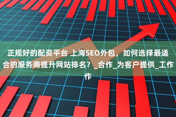 正规好的配资平台 上海SEO外包，如何选择最适合的服务商提升网站排名？_合作_为客户提供_工作