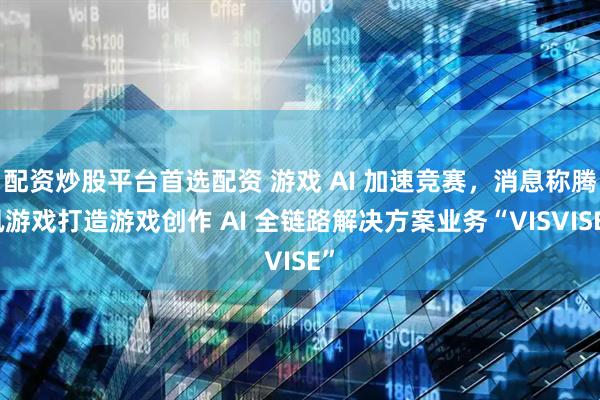 配资炒股平台首选配资 游戏 AI 加速竞赛，消息称腾讯游戏打造游戏创作 AI 全链路解决方案业务“VISVISE”