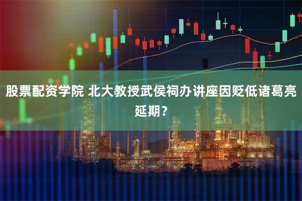 股票配资学院 北大教授武侯祠办讲座因贬低诸葛亮延期？