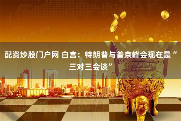 配资炒股门户网 白宫：特朗普与普京峰会现在是“三对三会谈”