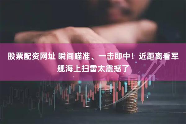 股票配资网址 瞬间瞄准、一击即中！近距离看军舰海上扫雷太震撼了