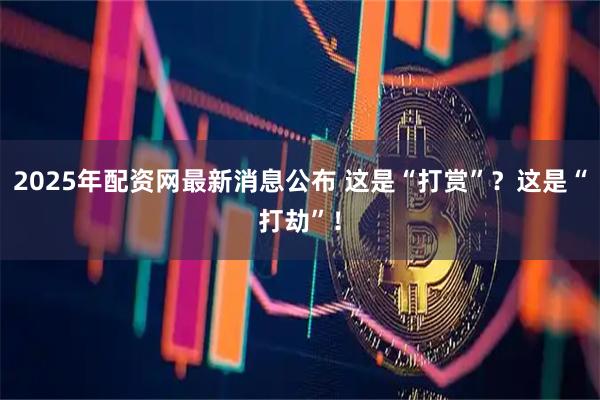 2025年配资网最新消息公布 这是“打赏”？这是“打劫”！