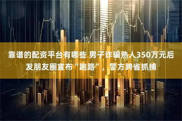 靠谱的配资平台有哪些 男子诈骗熟人350万元后发朋友圈宣布“跑路”，警方跨省抓捕