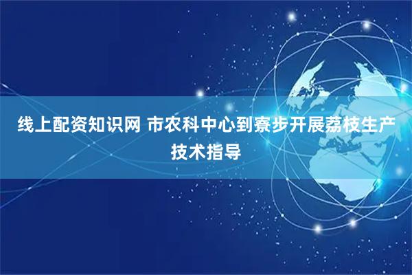 线上配资知识网 市农科中心到寮步开展荔枝生产技术指导
