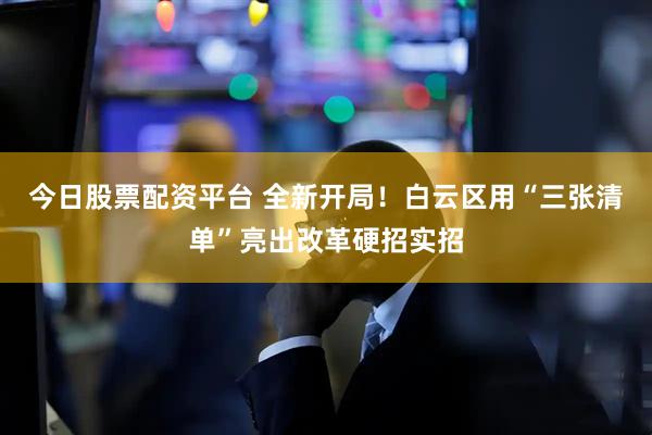 今日股票配资平台 全新开局！白云区用“三张清单”亮出改革硬招实招