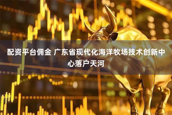 配资平台佣金 广东省现代化海洋牧场技术创新中心落户天河