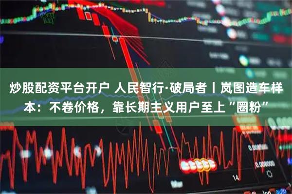 炒股配资平台开户 人民智行·破局者丨岚图造车样本：不卷价格，靠长期主义用户至上“圈粉”