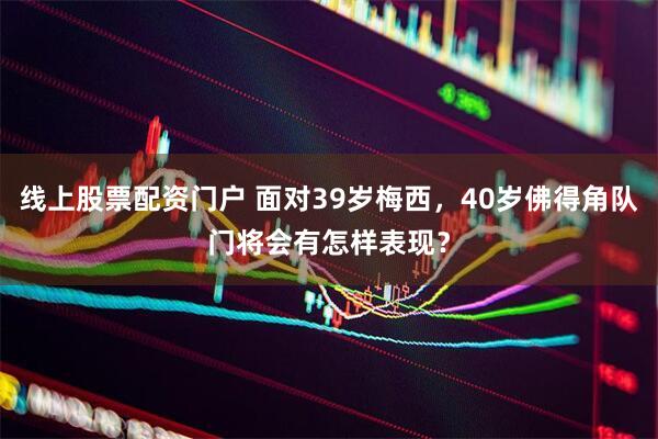 线上股票配资门户 面对39岁梅西，40岁佛得角队门将会有怎样表现？