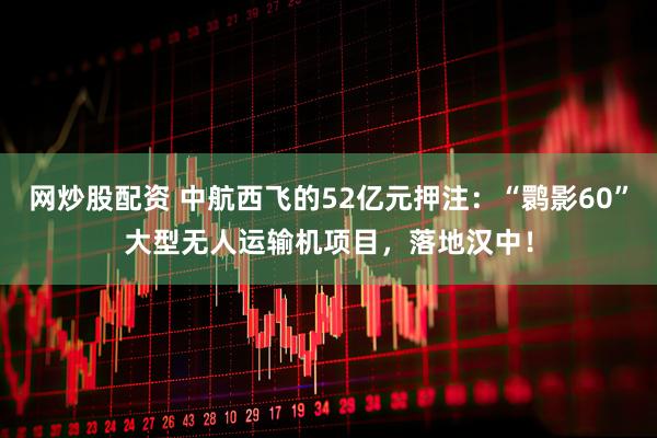 网炒股配资 中航西飞的52亿元押注：“鹮影60”大型无人运输机项目，落地汉中！