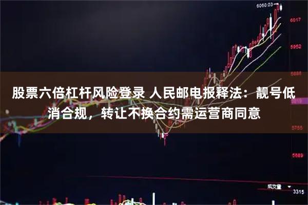 股票六倍杠杆风险登录 人民邮电报释法：靓号低消合规，转让不换合约需运营商同意
